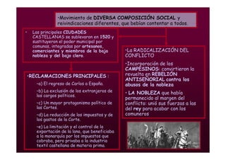 Mª Victoria Landa
• Las principales CIUDADES
CASTELLANAS se sublevaron en 1520 y
sustituyeron el poder municipal por
comunas, integradas por artesanos,
comerciantes y miembros de la baja
nobleza y del bajo clero.
•Movimiento de DIVERSA COMPOSICIÓN SOCIAL y
reivindicaciones diferentes, que bebían contentar a todos.
•La RADICALIZACIÓN DEL
CONFLICTO
•Incorporación de los
CAMPESINOS: convirtieron la
revuelta en REBELIÓN
ANTISEÑORIAL contra los
abusos de la nobleza
• LA NOBLEZA que había
permanecido al margen del
conflicto: unió sus fuerzas a las
del rey para acabar con los
comuneros
•RECLAMACIONES PRINCIPALES :
–a) El regreso de Carlos a España.
–b) La exclusión de los extranjeros de
los cargos políticos.
–c) Un mayor protagonismo político de
las Cortes.
–d) La reducción de los impuestos y de
los gastos de la Corte.
–e) La limitación y el control de la
exportación de la lana, que beneficiaba
a la monarquía por los impuestos que
cobraba, pero privaba a la industria
textil castellana de materia prima.
 