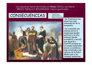 Mª Victoria Landa
CONSECUENCIAS
• Fueron muy
graves para el
futuro de Castilla
•Se frustraron los
objetivos más
innovadores de la
burguesía,
•Se consolidó una
alianza entre la
monarquía (poder
político) y la alta
nobleza (poder
económico y social)
que dejaría a
Castilla anclada en
un conservadurismo
social y económico,
más orientado a los
valores de la Edad
Media que a los
tiempos modernos.
los comuneros fueron derrotados en Villalar (1521) y sus líderes
-BRAVO, PADILLA Y MALDONADO- fueron ajusticiados.
 