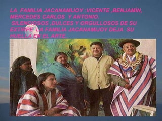 LA  FAMILIA JACANAMIJOY :VICENTE ,BENJAMÌN, MERCEDES CARLOS  Y ANTONIO.  SILENCIOSOS ,DULCES Y ORGULLOSOS DE SU EXTIRPE  LA FAMILÌA JACANAMIJOY DEJA  SU HUELLA EN EL ARTE. 