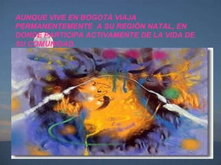 AUNQUE VIVE EN BOGOTÀ VIAJA PERMANENTEMENTE  A SU REGIÒN NATAL, EN DONDE PARTICIPA ACTIVAMENTE DE LA VIDA DE SU COMUNIDAD. 