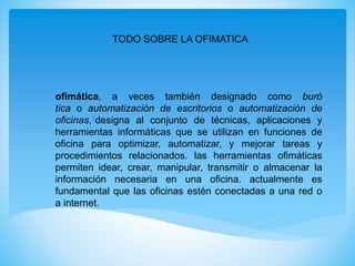 TODO SOBRE LA OFIMATICA
ofimática, a veces también designado como buró
tica o automatización de escritorios o automatización de
oficinas,1designa al conjunto de técnicas, aplicaciones y
herramientas informáticas que se utilizan en funciones de
oficina para optimizar, automatizar, y mejorar tareas y
procedimientos relacionados. las herramientas ofimáticas
permiten idear, crear, manipular, transmitir o almacenar la
información necesaria en una oficina. actualmente es
fundamental que las oficinas estén conectadas a una red o
a internet.
 