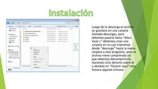 Luego de la descarga el archivo
se guardara en una carpeta
llamada descargas, pero
debemos pasarla hasta “disco
local c” debemos crear una
carpeta en la cual traeremos
desde “descarga” hasta la nueva
carpeta a este programa, pero el
archivo viene comprimido así
que debemos descomprimirlo
haciendo click derecho sobre el
y dándole en “Extarer aqui” esto
tomara algunos minutos
 