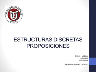 ESTRUCTURAS DISCRETAS 
PROPOSICIONES 
CARLOS J MEDINA 
15.385.618 
29/10/2014 
PROFESOR: DOMINGO MENDEZ 
 