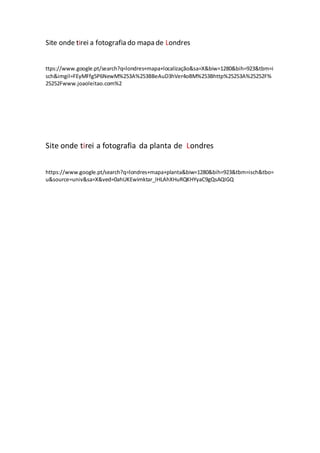 Site onde tirei a fotografia do mapa de Londres
ttps://www.google.pt/search?q=londres+mapa+localização&sa=X&biw=1280&bih=923&tbm=i
sch&imgil=FEyMFfg5P6NewM%253A%253BBeAuD3hVer4oBM%253Bhttp%25253A%25252F%
25252Fwww.joaoleitao.com%2
Site onde tirei a fotografia da planta de Londres
https://www.google.pt/search?q=londres+mapa+planta&biw=1280&bih=923&tbm=isch&tbo=
u&source=univ&sa=X&ved=0ahUKEwimktar_IHLAhXHuRQKHYyaC9gQsAQIGQ
 