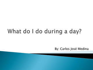 Whatdo I do during a day? By: Carlos José Medina 
