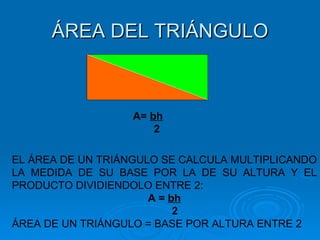 ÁREA DEL TRIÁNGULO A= bh A=  bh 2 EL ÁREA DE UN TRIÁNGULO SE CALCULA MULTIPLICANDO LA MEDIDA DE SU BASE POR LA DE SU ALTURA Y EL PRODUCTO DIVIDIENDOLO ENTRE 2: A =  bh 2 ÁREA DE UN TRIÁNGULO = BASE POR ALTURA ENTRE 2 