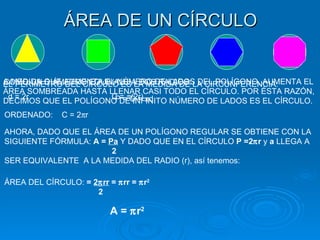 ÁREA DE UN CÍRCULO A MEDIDA QUE AUMENTA EL NÚMERO DE LADOS DEL POLÍGONO, AUMENTA EL ÁREA SOMBREADA HASTA LLENAR CASI TODO EL CÍRCULO. POR ÉSTA RAZÓN, DECIMOS QUE EL POLÍGONO DE INFINITO NÚMERO DE LADOS ES EL CÍRCULO. EL PERÍMETRO DEL CÍRCULO ES LA MEDIDA DE LA CIRCUNFERENCIA: P = C =   d COMO UN DIÁMETRO EQUIVALE A DOS RADIOS: d = 2r  C =   (2r) ORDENADO:  C = 2  r AHORA, DADO QUE EL ÁREA DE UN POLÍGONO REGULAR SE OBTIENE CON LA SIGUIENTE FÓRMULA:  A =  Pa   Y DADO QUE EN EL CÍRCULO  P =2  r  y  a  LLEGA A  2 SER EQUIVALENTE  A LA MEDIDA DEL RADIO (r), así tenemos: ÁREA DEL CÍRCULO:  =  2  rr  =   rr =   r 2 2 A =   r 2 