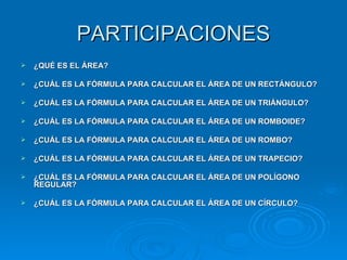 PARTICIPACIONES ¿QUÉ ES EL ÁREA? ¿CUÁL ES LA FÓRMULA PARA CALCULAR EL ÁREA DE UN RECTÁNGULO? ¿CUÁL ES LA FÓRMULA PARA CALCULAR EL ÁREA DE UN TRIÁNGULO? ¿CUÁL ES LA FÓRMULA PARA CALCULAR EL ÁREA DE UN ROMBOIDE? ¿CUÁL ES LA FÓRMULA PARA CALCULAR EL ÁREA DE UN ROMBO? ¿CUÁL ES LA FÓRMULA PARA CALCULAR EL ÁREA DE UN TRAPECIO? ¿CUÁL ES LA FÓRMULA PARA CALCULAR EL ÁREA DE UN POLÍGONO REGULAR? ¿CUÁL ES LA FÓRMULA PARA CALCULAR EL ÁREA DE UN CÍRCULO? 