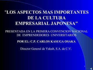 1
"LOS ASPECTOS MAS IMPORTANTES
DE LA CULTURA
EMPRESARIAL JAPONESA"
POR EL: C.P. CARLOS KASUGA OSAKA
Director General de Yakult, S.A. de C.V.
PRESENTADA EN LA PRIMERA CONVENCION NACIONAL
DE EMPRENDEDORES UNIVERSITARIOS
 