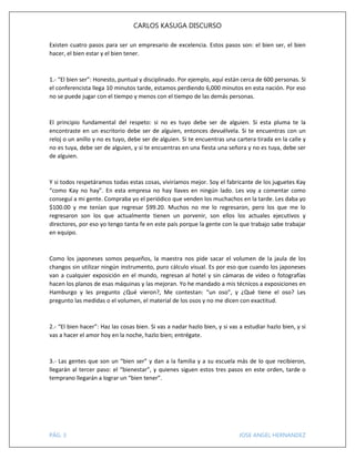 CARLOS KASUGA DISCURSO
Existen cuatro pasos para ser un empresario de excelencia. Estos pasos son: el bien ser, el bien
hacer, el bien estar y el bien tener.

1.- “El bien ser”: Honesto, puntual y disciplinado. Por ejemplo, aquí están cerca de 600 personas. Si
el conferencista llega 10 minutos tarde, estamos perdiendo 6,000 minutos en esta nación. Por eso
no se puede jugar con el tiempo y menos con el tiempo de las demás personas.

El principio fundamental del respeto: si no es tuyo debe ser de alguien. Si esta pluma te la
encontraste en un escritorio debe ser de alguien, entonces devuélvela. Si te encuentras con un
reloj o un anillo y no es tuyo, debe ser de alguien. Si te encuentras una cartera tirada en la calle y
no es tuya, debe ser de alguien, y si te encuentras en una fiesta una señora y no es tuya, debe ser
de alguien.

Y si todos respetáramos todas estas cosas, viviríamos mejor. Soy el fabricante de los juguetes Kay
“como Kay no hay”. En esta empresa no hay llaves en ningún lado. Les voy a comentar como
conseguí a mi gente. Compraba yo el periódico que venden los muchachos en la tarde. Les daba yo
$100.00 y me tenían que regresar $99.20. Muchos no me lo regresaron, pero los que me lo
regresaron son los que actualmente tienen un porvenir, son ellos los actuales ejecutivos y
directores, por eso yo tengo tanta fe en este país porque la gente con la que trabajo sabe trabajar
en equipo.

Como los japoneses somos pequeños, la maestra nos pide sacar el volumen de la jaula de los
changos sin utilizar ningún instrumento, puro cálculo visual. Es por eso que cuando los japoneses
van a cualquier exposición en el mundo, regresan al hotel y sin cámaras de video o fotografías
hacen los planos de esas máquinas y las mejoran. Yo he mandado a mis técnicos a exposiciones en
Hamburgo y les pregunto ¿Qué vieron?, Me contestan: “un oso”, y ¿Qué tiene el oso? Les
pregunto las medidas o el volumen, el material de los osos y no me dicen con exactitud.

2.- “El bien hacer”: Haz las cosas bien. Si vas a nadar hazlo bien, y si vas a estudiar hazlo bien, y si
vas a hacer el amor hoy en la noche, hazlo bien; entrégate.

3.- Las gentes que son un “bien ser” y dan a la familia y a su escuela más de lo que recibieron,
llegarán al tercer paso: el “bienestar”, y quienes siguen estos tres pasos en este orden, tarde o
temprano llegarán a lograr un “bien tener”.

PÁG. 3

JOSE ANGEL HERNANDEZ

 