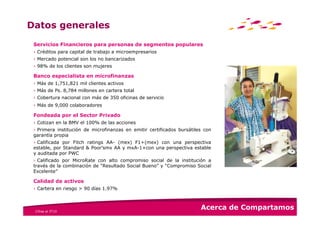 Datos generales
 Servicios Financieros para personas de segmentos populares
 › Créditos para capital de trabajo a microempresarios
 › Mercado potencial son los no bancarizados
 › 98% de los clientes son mujeres

 Banco especialista en microfinanzas
 › Más de 1,751,821 mil clientes activos
 › Más de Ps. 8,784 millones en cartera total
 › Cobertura nacional con más de 350 oficinas de servicio
 › Más de 9,000 colaboradores

 Fondeada por el Sector Privado
 › Cotizan en la BMV el 100% de las acciones
 › Primera institución de microfinanzas en emitir certificados bursátiles con
 garantía propia
 › Calificada por Fitch ratings AA- (mex) F1+(mex) con una perspectiva
 estable, por Standard & Poor’smx AA y mxA-1+con una perspectiva estable
 y auditada por PWC
 › Calificado por MicroRate con alto compromiso social de la institución a
 través de la combinación de “Resultado Social Bueno” y “Compromiso Social
 Excelente”

 Calidad de activos
 › Cartera en riesgo > 90 días 1.97%



 Cifras al 3T10
                                                                        Acerca de Compartamos
 