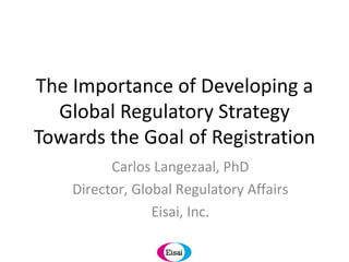 The Importance of Developing a Global Regulatory Strategy Towards the Goal of Registration Carlos Langezaal, PhD Director, Global Regulatory Affairs Eisai, Inc. 