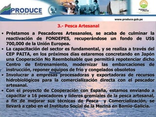 www.produce.gob.pe
• Préstamos a Pescadores Artesanales, se acaba de culminar la
reactivación de FONDEPES, recuperándose un fondo de US$
700,000 de la Unión Europea.
• La capacitación del sector es fundamental, y se realiza a través del
CEP PAITA, en los próximos días estaremos concretando en Japón
una Cooperación No Reembolsable que permitirá repotenciar dicho
Centro de Entrenamiento, modernizar las embarcaciones de
instrucción, reponer equipos de frío y congelados obsoletos
• Involucrar a empresas procesadoras y exportadoras de recursos
hidrobiológicos para la comercialización directa con el pescador
artesanal.
• Con el proyecto de Cooperación con España, estamos enviando a
capacitar a 16 pescadores y líderes gremiales de la pesca artesanal,
a fin de mejorar sus técnicas de Pesca y Comercialización, se
llevará a cabo en el Instituto Social de la Marina en Bamio-Galicia.
3.- Pesca Artesanal
 