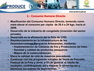 www.produce.gob.pe
• Masificación del Consumo Humano Directo, teniendo como
meta elevar el consumo per cápita de 20.4 a 24 kgs. hacia el
2006.
• Desarrollo de la industria de congelado (inversión del sector
privado).
• Desarrollo en la eficiencia del la flota de CHD.
• Repotenciamiento en la Infraestructura de los
Desembarcaderos Pesqueros Artesanales, mediante:
• Implementación de Cámaras de frío y Productores de hielo.
• Sanidad y calidad de productos pesqueros.
• Mejora de la comercialización.
• Eleva la calidad de vida de nuestros pescadores.
• Continuar con los programas sociales de Venta de Pescado,
Festival de la Pota y otros, a fin de generar el hábito de
consumo, contribuyendo así a mejorar la alimentación y
disminuir los índices de desnutrición.
2.- Consumo Humano Directo
 
