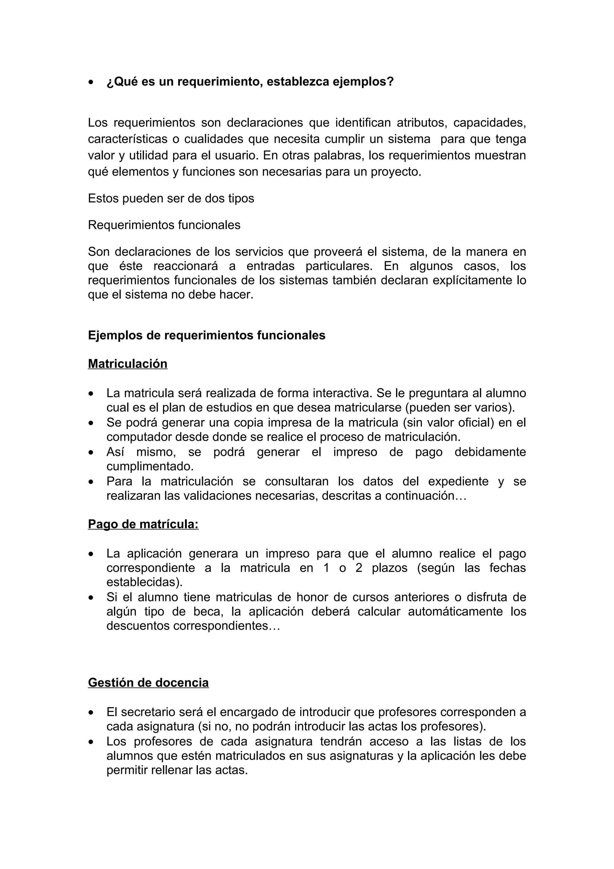 •   ¿Qué es un requerimiento, establezca ejemplos?


Los requerimientos son declaraciones que identifican atributos, capacidades,
características o cualidades que necesita cumplir un sistema para que tenga
valor y utilidad para el usuario. En otras palabras, los requerimientos muestran
qué elementos y funciones son necesarias para un proyecto.

Estos pueden ser de dos tipos

Requerimientos funcionales

Son declaraciones de los servicios que proveerá el sistema, de la manera en
que éste reaccionará a entradas particulares. En algunos casos, los
requerimientos funcionales de los sistemas también declaran explícitamente lo
que el sistema no debe hacer.


Ejemplos de requerimientos funcionales

Matriculación

•   La matricula será realizada de forma interactiva. Se le preguntara al alumno
    cual es el plan de estudios en que desea matricularse (pueden ser varios).
•   Se podrá generar una copia impresa de la matricula (sin valor oficial) en el
    computador desde donde se realice el proceso de matriculación.
•   Así mismo, se podrá generar el impreso de pago debidamente
    cumplimentado.
•   Para la matriculación se consultaran los datos del expediente y se
    realizaran las validaciones necesarias, descritas a continuación…

Pago de matrícula:

•   La aplicación generara un impreso para que el alumno realice el pago
    correspondiente a la matricula en 1 o 2 plazos (según las fechas
    establecidas).
•   Si el alumno tiene matriculas de honor de cursos anteriores o disfruta de
    algún tipo de beca, la aplicación deberá calcular automáticamente los
    descuentos correspondientes…



Gestión de docencia

•   El secretario será el encargado de introducir que profesores corresponden a
    cada asignatura (si no, no podrán introducir las actas los profesores).
•   Los profesores de cada asignatura tendrán acceso a las listas de los
    alumnos que estén matriculados en sus asignaturas y la aplicación les debe
    permitir rellenar las actas.
 