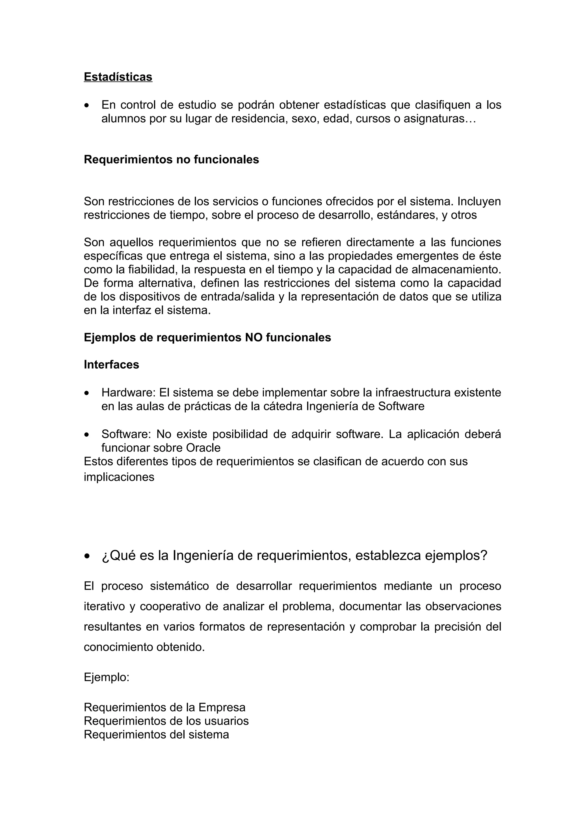 Estadísticas

•   En control de estudio se podrán obtener estadísticas que clasifiquen a los
    alumnos por su lugar de residencia, sexo, edad, cursos o asignaturas…


Requerimientos no funcionales


Son restricciones de los servicios o funciones ofrecidos por el sistema. Incluyen
restricciones de tiempo, sobre el proceso de desarrollo, estándares, y otros

Son aquellos requerimientos que no se refieren directamente a las funciones
específicas que entrega el sistema, sino a las propiedades emergentes de éste
como la fiabilidad, la respuesta en el tiempo y la capacidad de almacenamiento.
De forma alternativa, definen las restricciones del sistema como la capacidad
de los dispositivos de entrada/salida y la representación de datos que se utiliza
en la interfaz el sistema.

Ejemplos de requerimientos NO funcionales

Interfaces

•   Hardware: El sistema se debe implementar sobre la infraestructura existente
    en las aulas de prácticas de la cátedra Ingeniería de Software

•  Software: No existe posibilidad de adquirir software. La aplicación deberá
   funcionar sobre Oracle
Estos diferentes tipos de requerimientos se clasifican de acuerdo con sus
implicaciones




• ¿Qué es la Ingeniería de requerimientos, establezca ejemplos?

El proceso sistemático de desarrollar requerimientos mediante un proceso
iterativo y cooperativo de analizar el problema, documentar las observaciones
resultantes en varios formatos de representación y comprobar la precisión del
conocimiento obtenido.

Ejemplo:

Requerimientos de la Empresa
Requerimientos de los usuarios
Requerimientos del sistema
 