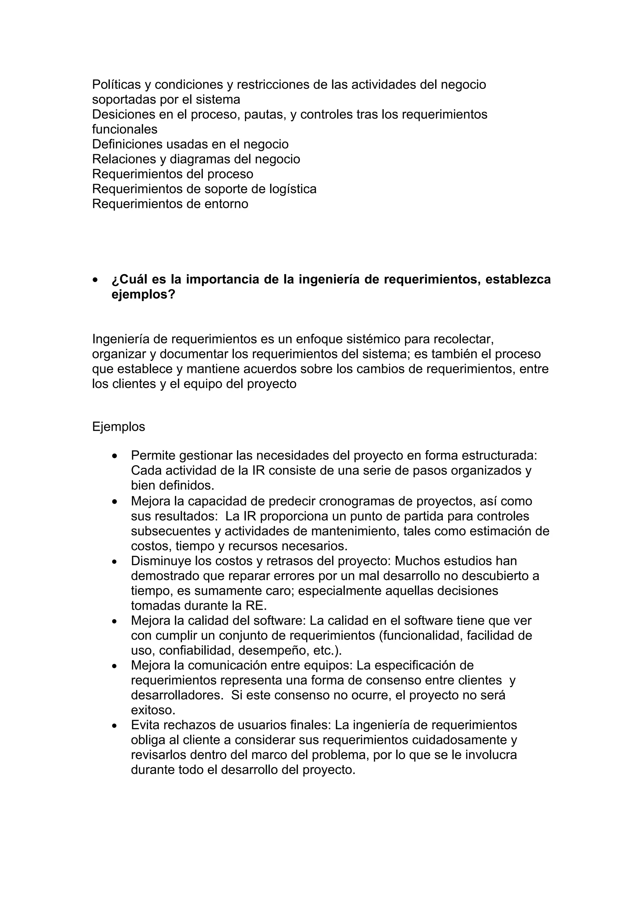 Políticas y condiciones y restricciones de las actividades del negocio
soportadas por el sistema
Desiciones en el proceso, pautas, y controles tras los requerimientos
funcionales
Definiciones usadas en el negocio
Relaciones y diagramas del negocio
Requerimientos del proceso
Requerimientos de soporte de logística
Requerimientos de entorno




•   ¿Cuál es la importancia de la ingeniería de requerimientos, establezca
    ejemplos?


Ingeniería de requerimientos es un enfoque sistémico para recolectar,
organizar y documentar los requerimientos del sistema; es también el proceso
que establece y mantiene acuerdos sobre los cambios de requerimientos, entre
los clientes y el equipo del proyecto


Ejemplos

    •   Permite gestionar las necesidades del proyecto en forma estructurada:
        Cada actividad de la IR consiste de una serie de pasos organizados y
        bien definidos.
    •   Mejora la capacidad de predecir cronogramas de proyectos, así como
        sus resultados: La IR proporciona un punto de partida para controles
        subsecuentes y actividades de mantenimiento, tales como estimación de
        costos, tiempo y recursos necesarios.
    •   Disminuye los costos y retrasos del proyecto: Muchos estudios han
        demostrado que reparar errores por un mal desarrollo no descubierto a
        tiempo, es sumamente caro; especialmente aquellas decisiones
        tomadas durante la RE.
    •   Mejora la calidad del software: La calidad en el software tiene que ver
        con cumplir un conjunto de requerimientos (funcionalidad, facilidad de
        uso, confiabilidad, desempeño, etc.).
    •   Mejora la comunicación entre equipos: La especificación de
        requerimientos representa una forma de consenso entre clientes y
        desarrolladores. Si este consenso no ocurre, el proyecto no será
        exitoso.
    •   Evita rechazos de usuarios finales: La ingeniería de requerimientos
        obliga al cliente a considerar sus requerimientos cuidadosamente y
        revisarlos dentro del marco del problema, por lo que se le involucra
        durante todo el desarrollo del proyecto.
 