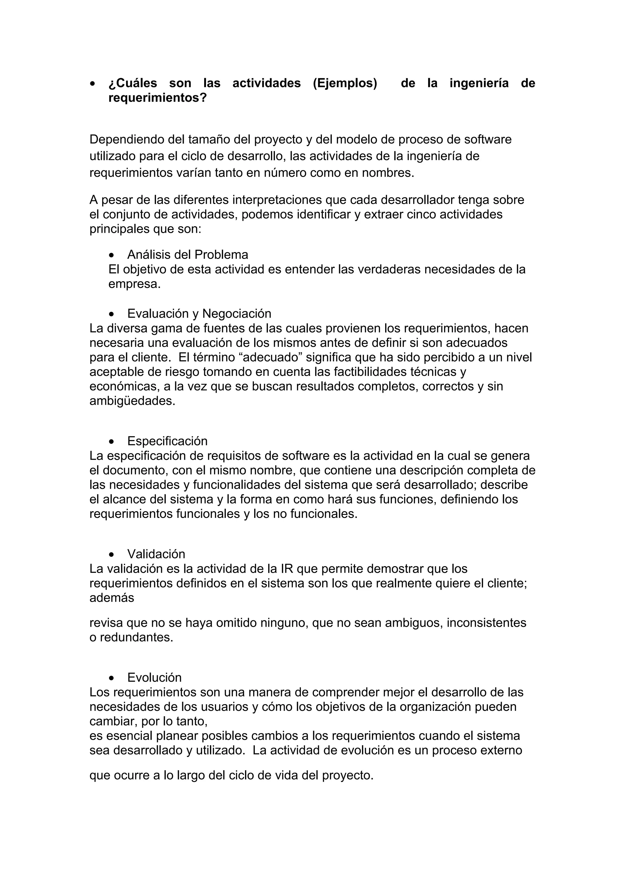 •   ¿Cuáles son las actividades (Ejemplos)              de la ingeniería de
    requerimientos?


Dependiendo del tamaño del proyecto y del modelo de proceso de software
utilizado para el ciclo de desarrollo, las actividades de la ingeniería de
requerimientos varían tanto en número como en nombres.

A pesar de las diferentes interpretaciones que cada desarrollador tenga sobre
el conjunto de actividades, podemos identificar y extraer cinco actividades
principales que son:

    • Análisis del Problema
    El objetivo de esta actividad es entender las verdaderas necesidades de la
    empresa.

   • Evaluación y Negociación
La diversa gama de fuentes de las cuales provienen los requerimientos, hacen
necesaria una evaluación de los mismos antes de definir si son adecuados
para el cliente. El término “adecuado” significa que ha sido percibido a un nivel
aceptable de riesgo tomando en cuenta las factibilidades técnicas y
económicas, a la vez que se buscan resultados completos, correctos y sin
ambigüedades.


    • Especificación
La especificación de requisitos de software es la actividad en la cual se genera
el documento, con el mismo nombre, que contiene una descripción completa de
las necesidades y funcionalidades del sistema que será desarrollado; describe
el alcance del sistema y la forma en como hará sus funciones, definiendo los
requerimientos funcionales y los no funcionales.


   • Validación
La validación es la actividad de la IR que permite demostrar que los
requerimientos definidos en el sistema son los que realmente quiere el cliente;
además
revisa que no se haya omitido ninguno, que no sean ambiguos, inconsistentes
o redundantes.


   • Evolución
Los requerimientos son una manera de comprender mejor el desarrollo de las
necesidades de los usuarios y cómo los objetivos de la organización pueden
cambiar, por lo tanto,
es esencial planear posibles cambios a los requerimientos cuando el sistema
sea desarrollado y utilizado. La actividad de evolución es un proceso externo
que ocurre a lo largo del ciclo de vida del proyecto.
 