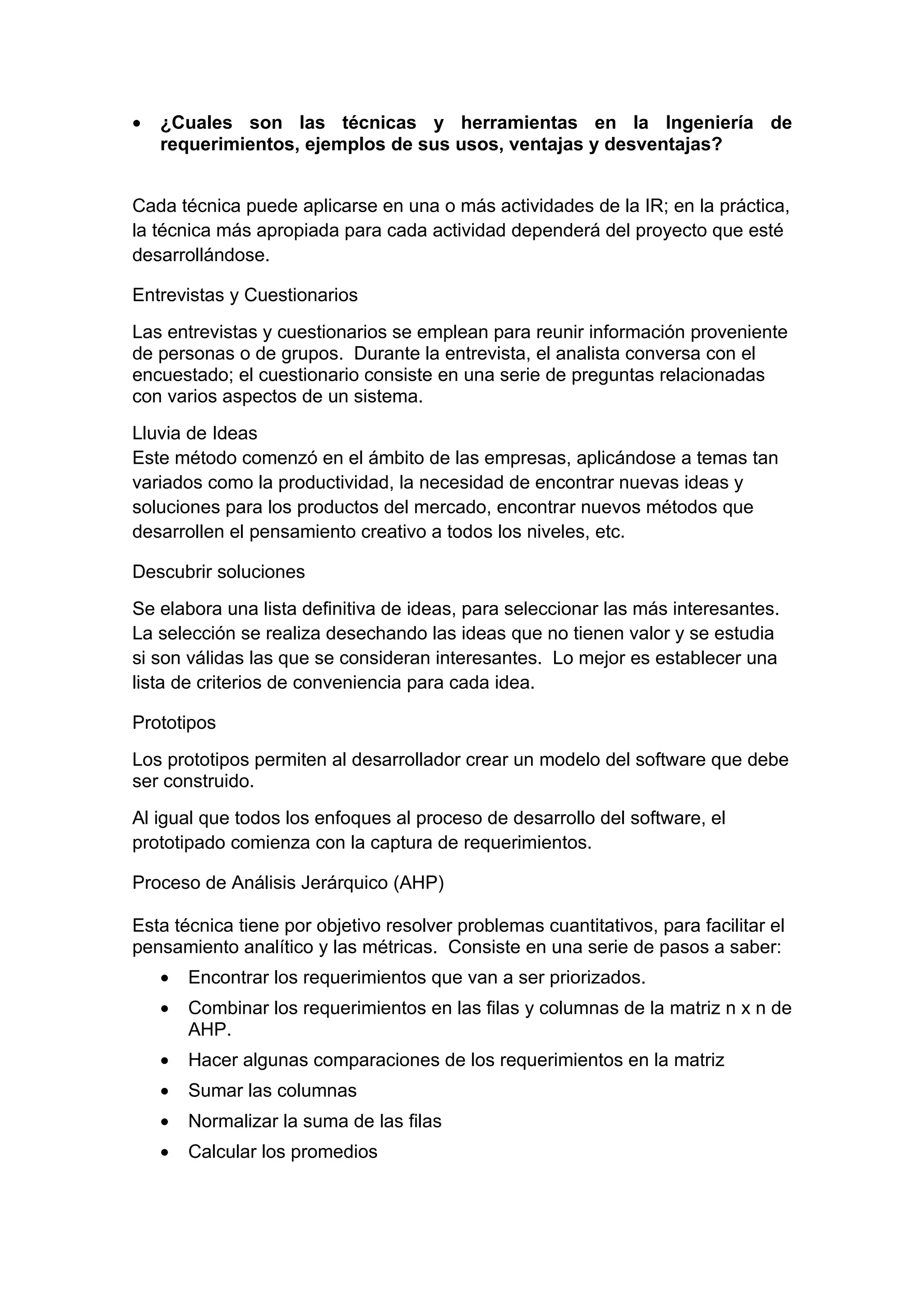 •   ¿Cuales son las técnicas y herramientas en la Ingeniería de
    requerimientos, ejemplos de sus usos, ventajas y desventajas?


Cada técnica puede aplicarse en una o más actividades de la IR; en la práctica,
la técnica más apropiada para cada actividad dependerá del proyecto que esté
desarrollándose.

Entrevistas y Cuestionarios
Las entrevistas y cuestionarios se emplean para reunir información proveniente
de personas o de grupos. Durante la entrevista, el analista conversa con el
encuestado; el cuestionario consiste en una serie de preguntas relacionadas
con varios aspectos de un sistema.
Lluvia de Ideas
Este método comenzó en el ámbito de las empresas, aplicándose a temas tan
variados como la productividad, la necesidad de encontrar nuevas ideas y
soluciones para los productos del mercado, encontrar nuevos métodos que
desarrollen el pensamiento creativo a todos los niveles, etc.

Descubrir soluciones
Se elabora una lista definitiva de ideas, para seleccionar las más interesantes.
La selección se realiza desechando las ideas que no tienen valor y se estudia
si son válidas las que se consideran interesantes. Lo mejor es establecer una
lista de criterios de conveniencia para cada idea.

Prototipos
Los prototipos permiten al desarrollador crear un modelo del software que debe
ser construido.
Al igual que todos los enfoques al proceso de desarrollo del software, el
prototipado comienza con la captura de requerimientos.

Proceso de Análisis Jerárquico (AHP)

Esta técnica tiene por objetivo resolver problemas cuantitativos, para facilitar el
pensamiento analítico y las métricas. Consiste en una serie de pasos a saber:
    •   Encontrar los requerimientos que van a ser priorizados.
    •   Combinar los requerimientos en las filas y columnas de la matriz n x n de
        AHP.
    •   Hacer algunas comparaciones de los requerimientos en la matriz
    •   Sumar las columnas
    •   Normalizar la suma de las filas
    •   Calcular los promedios
 