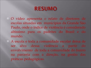 O vídeo apresenta o relato de diretores de escolas situadas em  municípios da Grande São Paulo, onde o índice de violência é considerado altíssimo para os padrões do Brasil e do mundo. A escola e toda a comunidade escolar deixa de ser alvo dessa violência a partir do envolvimento  de toda a comunidade do bairro na parceria com a direção, na gestão das práticas pedagógicas. 