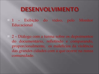 1 - Exibição do vídeo, pelo Monitor Educacional 2 – Diálogo com a turma sobre os depoimentos do documentário, refletindo e comparando, proporcionalmente,  os malefícios da violência das grandes cidades com a que ocorre na nossa comunidade. 