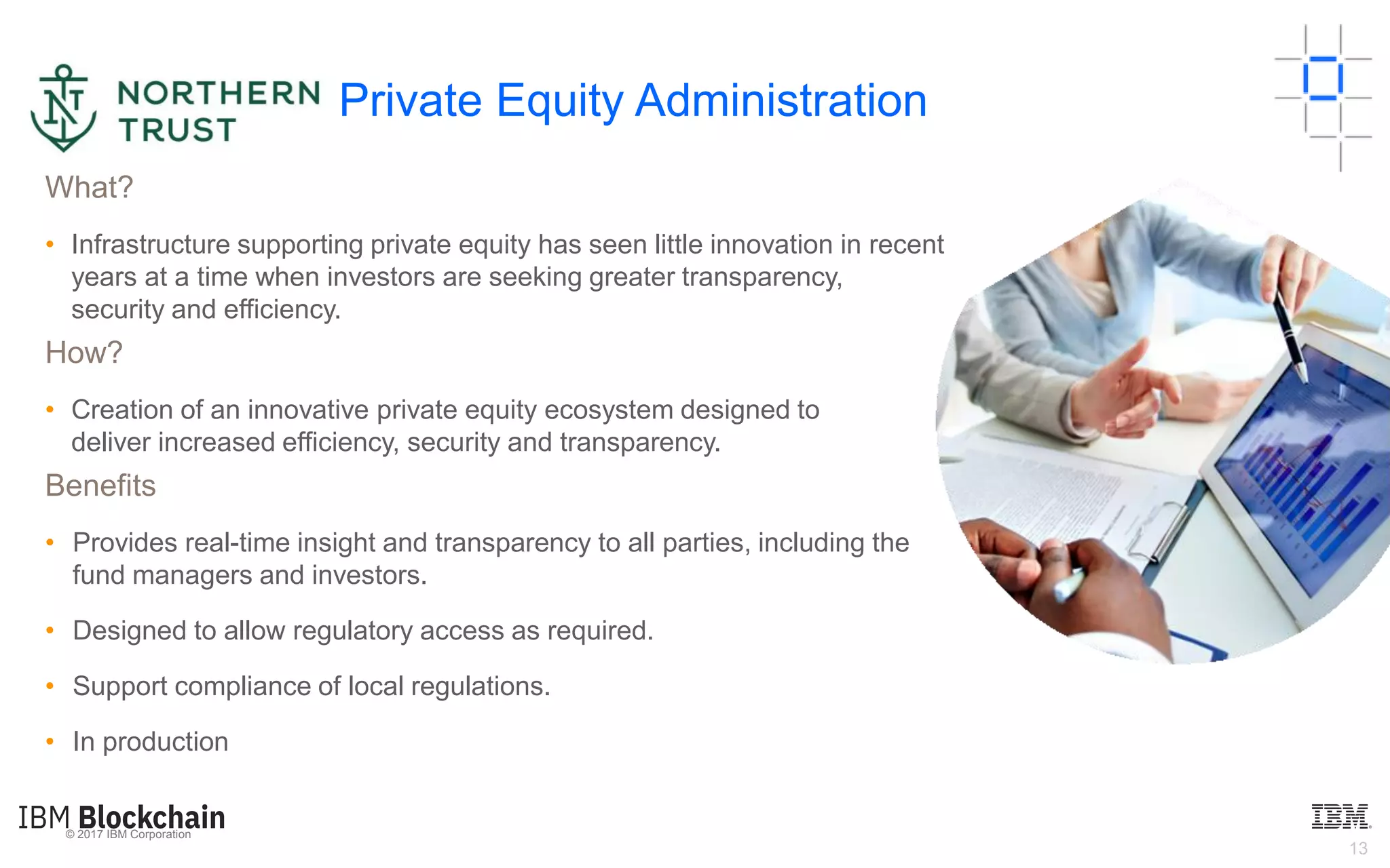 © 2017 IBM Corporation
13
What?
• Infrastructure supporting private equity has seen little innovation in recent
years at a time when investors are seeking greater transparency,
security and efficiency.
How?
• Creation of an innovative private equity ecosystem designed to
deliver increased efficiency, security and transparency.
Benefits
• Provides real-time insight and transparency to all parties, including the
fund managers and investors.
• Designed to allow regulatory access as required.
• Support compliance of local regulations.
• In production
Private Equity Administration
 