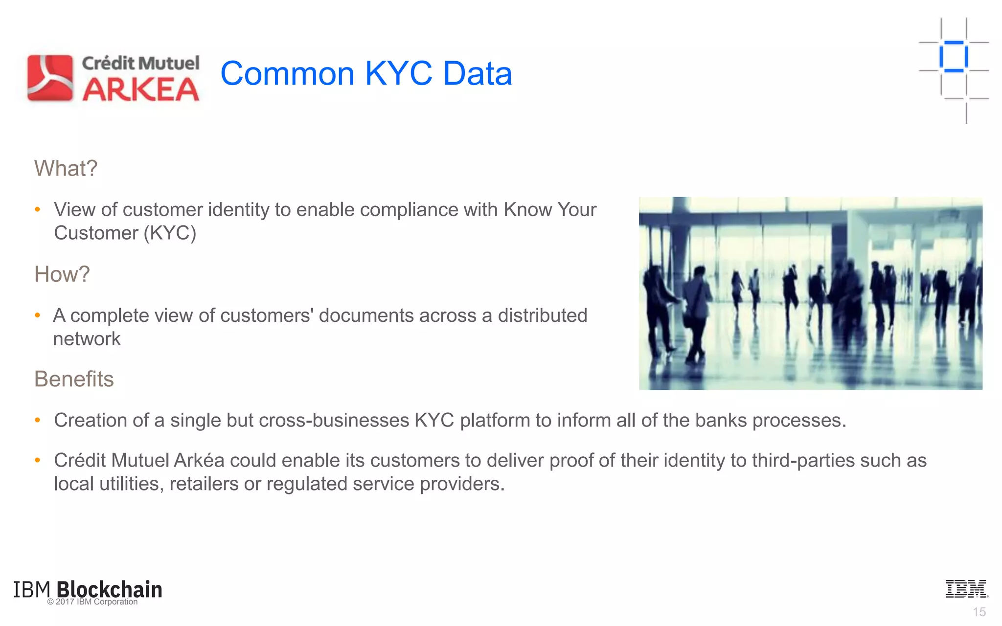 © 2017 IBM Corporation
15
Common KYC Data
What?
• View of customer identity to enable compliance with Know Your
Customer (KYC)
How?
• A complete view of customers' documents across a distributed
network
Benefits
• Creation of a single but cross-businesses KYC platform to inform all of the banks processes.
• Crédit Mutuel Arkéa could enable its customers to deliver proof of their identity to third-parties such as
local utilities, retailers or regulated service providers.
 