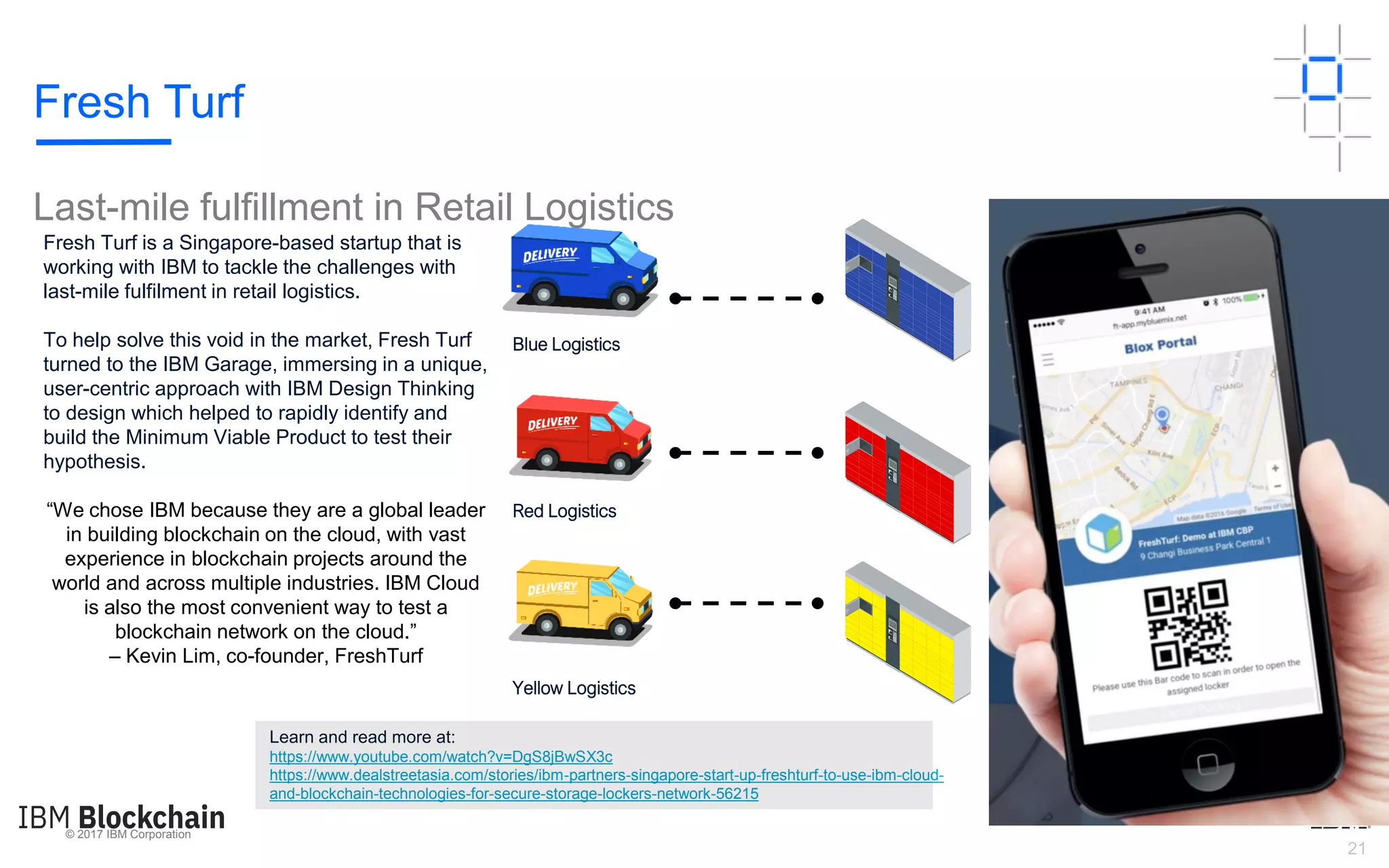 © 2017 IBM Corporation
21
Fresh Turf is a Singapore-based startup that is
working with IBM to tackle the challenges with
last-mile fulfilment in retail logistics.
To help solve this void in the market, Fresh Turf
turned to the IBM Garage, immersing in a unique,
user-centric approach with IBM Design Thinking
to design which helped to rapidly identify and
build the Minimum Viable Product to test their
hypothesis.
“We chose IBM because they are a global leader
in building blockchain on the cloud, with vast
experience in blockchain projects around the
world and across multiple industries. IBM Cloud
is also the most convenient way to test a
blockchain network on the cloud.”
– Kevin Lim, co-founder, FreshTurf
Blue Lockers
Red Lockers
Yellow Lockers
Yellow Logistics
Red Logistics
Blue Logistics
Learn and read more at:
https://www.youtube.com/watch?v=DgS8jBwSX3c
https://www.dealstreetasia.com/stories/ibm-partners-singapore-start-up-freshturf-to-use-ibm-cloud-
and-blockchain-technologies-for-secure-storage-lockers-network-56215
Fresh Turf
Last-mile fulfillment in Retail Logistics
 