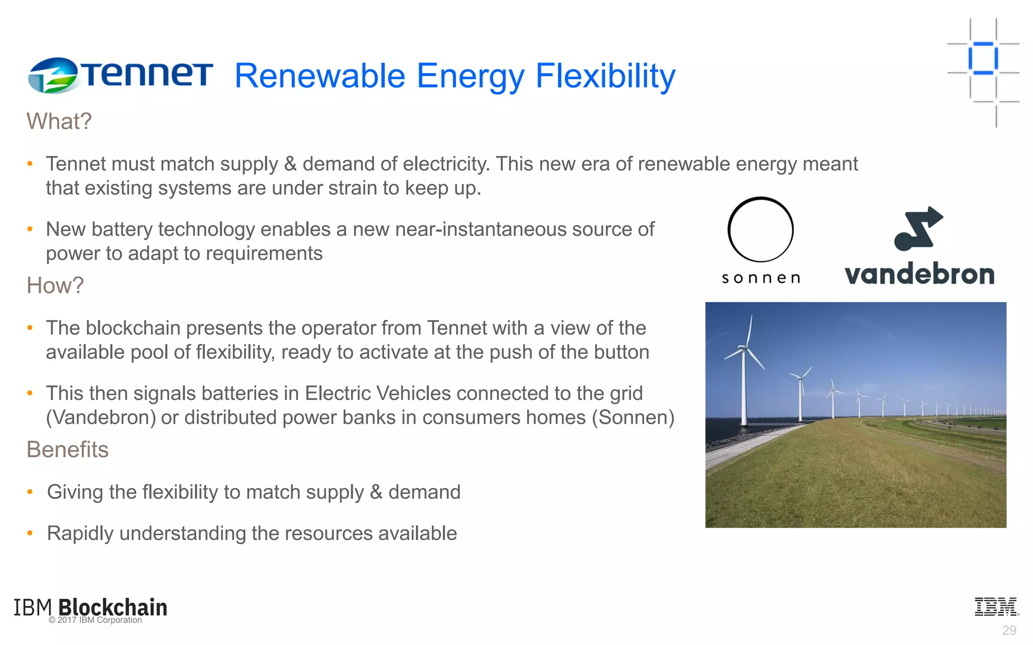 © 2017 IBM Corporation
29
What?
• Tennet must match supply & demand of electricity. This new era of renewable energy meant
that existing systems are under strain to keep up.
• New battery technology enables a new near-instantaneous source of
power to adapt to requirements
How?
• The blockchain presents the operator from Tennet with a view of the
available pool of flexibility, ready to activate at the push of the button
• This then signals batteries in Electric Vehicles connected to the grid
(Vandebron) or distributed power banks in consumers homes (Sonnen)
Benefits
• Giving the flexibility to match supply & demand
• Rapidly understanding the resources available
Renewable Energy Flexibility
 