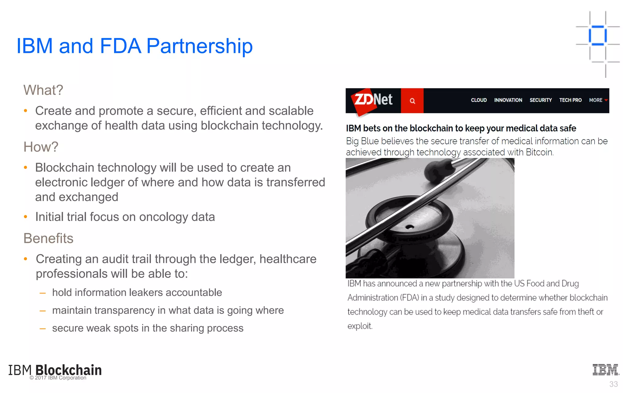 © 2017 IBM Corporation
33
What?
• Create and promote a secure, efficient and scalable
exchange of health data using blockchain technology.
How?
• Blockchain technology will be used to create an
electronic ledger of where and how data is transferred
and exchanged
• Initial trial focus on oncology data
Benefits
• Creating an audit trail through the ledger, healthcare
professionals will be able to:
– hold information leakers accountable
– maintain transparency in what data is going where
– secure weak spots in the sharing process
IBM and FDA Partnership
 