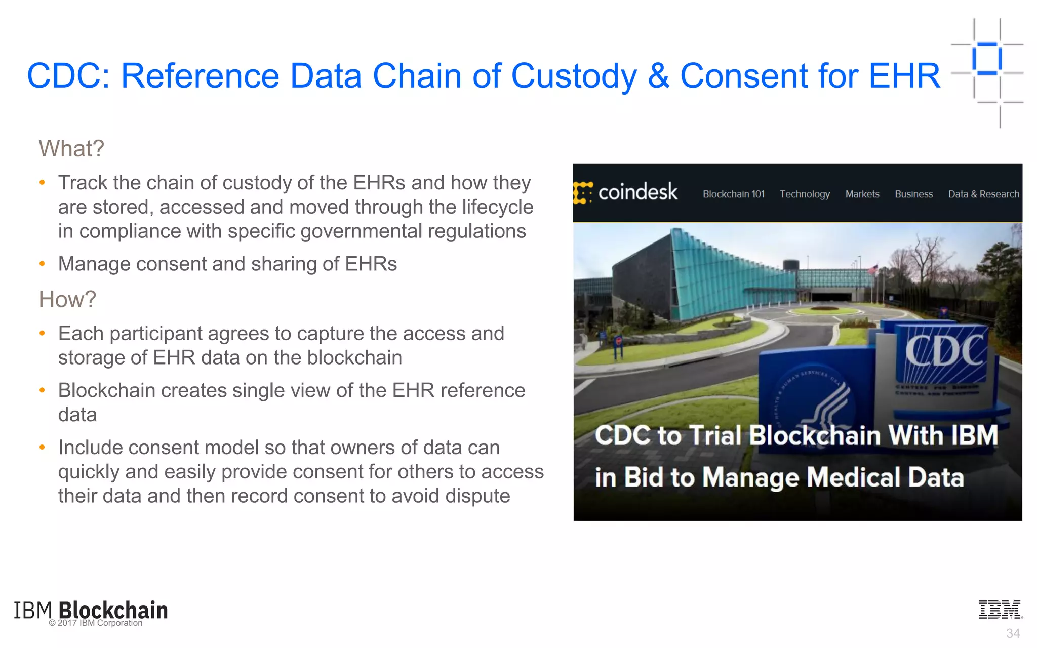 © 2017 IBM Corporation
34
What?
• Track the chain of custody of the EHRs and how they
are stored, accessed and moved through the lifecycle
in compliance with specific governmental regulations
• Manage consent and sharing of EHRs
How?
• Each participant agrees to capture the access and
storage of EHR data on the blockchain
• Blockchain creates single view of the EHR reference
data
• Include consent model so that owners of data can
quickly and easily provide consent for others to access
their data and then record consent to avoid dispute
CDC: Reference Data Chain of Custody & Consent for EHR
 