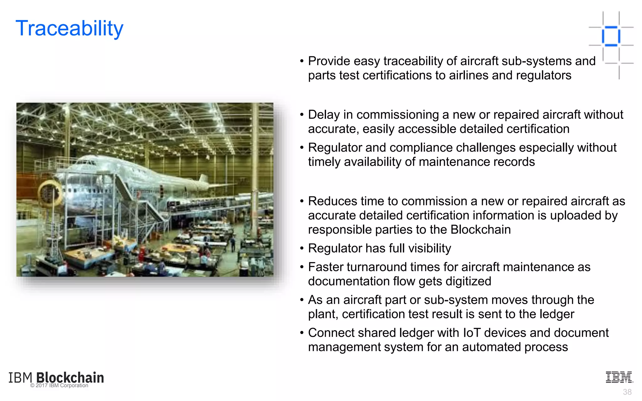 © 2017 IBM Corporation
38
Traceability
What?
• Provide easy traceability of aircraft sub-systems and
parts test certifications to airlines and regulators
Challenges
• Delay in commissioning a new or repaired aircraft without
accurate, easily accessible detailed certification
• Regulator and compliance challenges especially without
timely availability of maintenance records
Benefits
• Reduces time to commission a new or repaired aircraft as
accurate detailed certification information is uploaded by
responsible parties to the Blockchain
• Regulator has full visibility
• Faster turnaround times for aircraft maintenance as
documentation flow gets digitized
• As an aircraft part or sub-system moves through the
plant, certification test result is sent to the ledger
• Connect shared ledger with IoT devices and document
management system for an automated process
 
