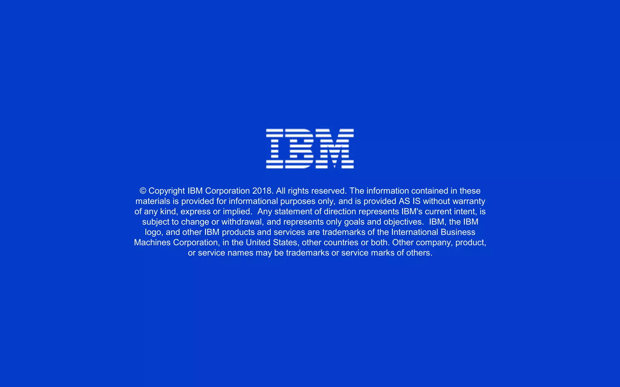 © Copyright IBM Corporation 2018. All rights reserved. The information contained in these
materials is provided for informational purposes only, and is provided AS IS without warranty
of any kind, express or implied. Any statement of direction represents IBM's current intent, is
subject to change or withdrawal, and represents only goals and objectives. IBM, the IBM
logo, and other IBM products and services are trademarks of the International Business
Machines Corporation, in the United States, other countries or both. Other company, product,
or service names may be trademarks or service marks of others.
 