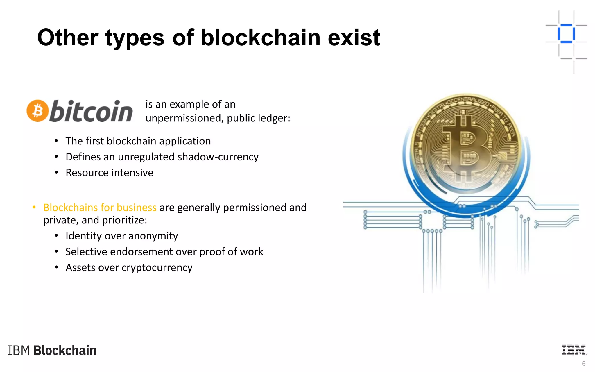 6
Other types of blockchain exist
• The first blockchain application
• Defines an unregulated shadow-currency
• Resource intensive
• Blockchains for business are generally permissioned and
private, and prioritize:
• Identity over anonymity
• Selective endorsement over proof of work
• Assets over cryptocurrency
is an example of an
unpermissioned, public ledger:
 