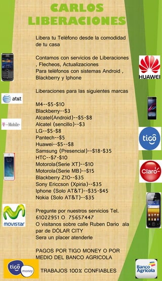 CARLOS LIBERACIONES 
Libera tu Teléfono desde la comodidad de tu casa 
Contamos con servicios de Liberaciones , Flecheos, Actualizaciones 
Para teléfonos con sistemas Android , Blackberry y Iphone 
Liberaciones para las siguientes marcas 
M4--$5-$10 
Blackberry--$3 
Alcatel(Android)--$5-$8 
Alcatel (sencillo)--$3 
LG--$5-$8 
Pantech--$5 
Huawei--$5--$8 
Samsung (Presencial)--$18-$35 
HTC--$7-$10 
Motorola(Serie XT)--$10 
Motorola(Serie MB)--$15 
Blackberry Z10--$35 
Sony Ericcson (Xpiria)--$35 
Iphone (Solo AT&T)--$35-$45 
Nokia (Solo AT&T)--$35 
Pregunte por nuestros servicios Tel. 61022951 O 75657447 
O visitanossobre calle RubenDarioala par de DÓLAR CITY 
Sera un placer atenderle 
PAGOS POR TIGO MONEY O POR MEDIO DEL BANCO AGRICOLA 
T TRABAJOS 100% CONFIABLES 