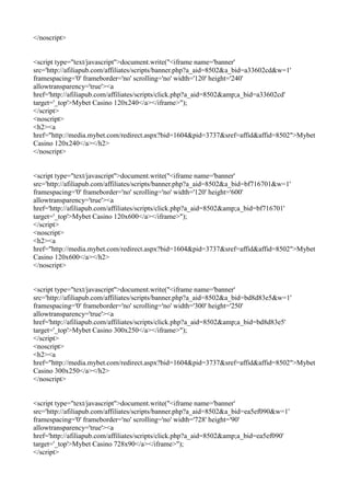 </noscript>


<script type="text/javascript">document.write("<iframe name='banner'
src='http://afiliapub.com/affiliates/scripts/banner.php?a_aid=8502&a_bid=a33602cd&w=1'
framespacing='0' frameborder='no' scrolling='no' width='120' height='240'
allowtransparency='true'><a
href='http://afiliapub.com/affiliates/scripts/click.php?a_aid=8502&amp;a_bid=a33602cd'
target='_top'>Mybet Casino 120x240</a></iframe>");
</script>
<noscript>
<h2><a
href="http://media.mybet.com/redirect.aspx?bid=1604&pid=3737&sref=affid&affid=8502">Mybet
Casino 120x240</a></h2>
</noscript>


<script type="text/javascript">document.write("<iframe name='banner'
src='http://afiliapub.com/affiliates/scripts/banner.php?a_aid=8502&a_bid=bf716701&w=1'
framespacing='0' frameborder='no' scrolling='no' width='120' height='600'
allowtransparency='true'><a
href='http://afiliapub.com/affiliates/scripts/click.php?a_aid=8502&amp;a_bid=bf716701'
target='_top'>Mybet Casino 120x600</a></iframe>");
</script>
<noscript>
<h2><a
href="http://media.mybet.com/redirect.aspx?bid=1604&pid=3737&sref=affid&affid=8502">Mybet
Casino 120x600</a></h2>
</noscript>


<script type="text/javascript">document.write("<iframe name='banner'
src='http://afiliapub.com/affiliates/scripts/banner.php?a_aid=8502&a_bid=bd8d83e5&w=1'
framespacing='0' frameborder='no' scrolling='no' width='300' height='250'
allowtransparency='true'><a
href='http://afiliapub.com/affiliates/scripts/click.php?a_aid=8502&amp;a_bid=bd8d83e5'
target='_top'>Mybet Casino 300x250</a></iframe>");
</script>
<noscript>
<h2><a
href="http://media.mybet.com/redirect.aspx?bid=1604&pid=3737&sref=affid&affid=8502">Mybet
Casino 300x250</a></h2>
</noscript>


<script type="text/javascript">document.write("<iframe name='banner'
src='http://afiliapub.com/affiliates/scripts/banner.php?a_aid=8502&a_bid=ea5ef090&w=1'
framespacing='0' frameborder='no' scrolling='no' width='728' height='90'
allowtransparency='true'><a
href='http://afiliapub.com/affiliates/scripts/click.php?a_aid=8502&amp;a_bid=ea5ef090'
target='_top'>Mybet Casino 728x90</a></iframe>");
</script>
 