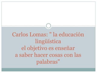 Carlos Lomas: " la educación
lingüística
el objetivo es enseñar
a saber hacer cosas con las
palabras"
 