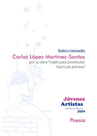 Seleccionado
Carlos López Martínez-Santos
      por su obra “Inglés para prostitutas:
                        Fascículo primero”




                           Jóvenes
                          Artistas
                             Castilla-La Mancha
                                         2009


                                 Poesía
 