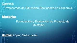 Carrera:
Profesorado de Educación Secundaria en Economía.
Materia:
Formulación y Evaluación de Proyecto de
Inversión.
Autor: López, Carlos Javier.
 