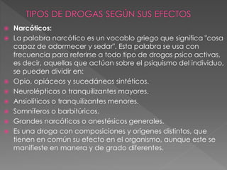 Narcóticos:
 La palabra narcótico es un vocablo griego que significa "cosa
capaz de adormecer y sedar". Esta palabra se usa con
frecuencia para referirse a todo tipo de drogas psico activas,
es decir, aquellas que actúan sobre el psiquismo del individuo,
se pueden dividir en:
 Opio, opiáceos y sucedáneos sintéticos.
 Neurolépticos o tranquilizantes mayores.
 Ansiolíticos o tranquilizantes menores.
 Somníferos o barbitúricos.
 Grandes narcóticos o anestésicos generales.
 Es una droga con composiciones y orígenes distintos, que
tienen en común su efecto en el organismo, aunque este se
manifieste en manera y de grado diferentes.
 