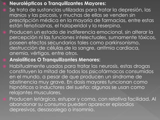  Neurolépticos o Tranquilizantes Mayores:
 Se trata de sustancias utilizadas para tratar la depresión, las
manías y las psicosis, y muchas de ellas se venden sin
prescripción médica en la mayoría de farmacias, entre estas
están fenotiazinas, el haloperidol y la reserpina.
 Producen un estado de indiferencia emocional, sin alterar la
percepción ni las funciones intelectuales, sumamente tóxicos,
poseen efectos secundarios tales como parkinsonismo,
destrucción de células de la sangre, arritmia cardiaca,
anemia, vértigos, entre otros.
 Ansiolíticos O Tranquilizantes Menores:
 Habitualmente usados para tratar las neurosis, estas drogas
constituyen la mitad de todos los psicofármacos consumidos
en el mundo, a pesar de que producen un síndrome de
abstinencia muy grave. En dosis mayores funcionan como
hipnóticos o inductores del sueño: algunos se usan como
relajantes musculares.
 Producen letárgica, estupor y coma, con relativa facilidad. Al
abandonar su consumo pueden aparecer episodios
depresivos, desasosiego o insomnio.
 