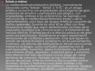  Éxtasis o mdma:
 La metilendioximetanfetamina (MDMA), normalmente
conocida como "éxtasis", "éxtasi" o "X-TC", es un droga
sintética sicoactiva con propiedades alucinógenas de gran
potencial de emotivo y perturbador psicológico, con
propiedades similares a las anfetaminas. Se asemeja a la
estructura de la metilendioxianfetamina (mda) y de la
metanfetamina, otros tipos de drogas sintéticas causante de
daños cerebrales. Durante los años 60 se utilizó con fines
terapéuticos dado que según determinados sectores de la
psiquiatría ayudaba a la comunicación y al tratamiento de
neurosis fóbicas. El éxtasis produce efectos psíquicos de gran
potencial perturbador. Inicialmente el sujeto experimenta
sensaciones de confianza y excitación, a las que siguen un
estado de hiperactividad e incremento en los pensamientos
morbosos. Los efectos del estimulante se diluyen provocando
trastornos sicólogos, como confusión, problemas con el
sueño(pesadilla, insomnio), deseo incontenible de consumir
nuevamente droga, depresión, ansiedad grave y paranoia.
Estos efectos han sido reportados incluso luego de varias
semanas de consumo. También se han informado casos
graves de psicosis. Entre los síntomas físicos pueden citarse:
anorexia, tensión y trastornos musculares similares a los
presentes en la enfermedad de párkinson, bruxismo, náuseas,
visión borrosa, desmayo, escalofrío y sudoración excesiva.
 