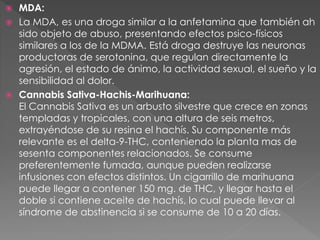  MDA:
 La MDA, es una droga similar a la anfetamina que también ah
sido objeto de abuso, presentando efectos psico-físicos
similares a los de la MDMA. Está droga destruye las neuronas
productoras de serotonina, que regulan directamente la
agresión, el estado de ánimo, la actividad sexual, el sueño y la
sensibilidad al dolor.
 Cannabis Sativa-Hachis-Marihuana:
El Cannabis Sativa es un arbusto silvestre que crece en zonas
templadas y tropicales, con una altura de seis metros,
extrayéndose de su resina el hachís. Su componente más
relevante es el delta-9-THC, conteniendo la planta mas de
sesenta componentes relacionados. Se consume
preferentemente fumada, aunque pueden realizarse
infusiones con efectos distintos. Un cigarrillo de marihuana
puede llegar a contener 150 mg. de THC, y llegar hasta el
doble si contiene aceite de hachís, lo cual puede llevar al
síndrome de abstinencia si se consume de 10 a 20 días.
 