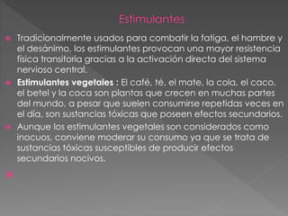  Tradicionalmente usados para combatir la fatiga, el hambre y
el desánimo, los estimulantes provocan una mayor resistencia
física transitoria gracias a la activación directa del sistema
nervioso central.
 Estimulantes vegetales : El café, té, el mate, la cola, el caco,
el betel y la coca son plantas que crecen en muchas partes
del mundo, a pesar que suelen consumirse repetidas veces en
el día, son sustancias tóxicas que poseen efectos secundarios.
 Aunque los estimulantes vegetales son considerados como
inocuos, conviene moderar su consumo ya que se trata de
sustancias tóxicas susceptibles de producir efectos
secundarios nocivos.

 