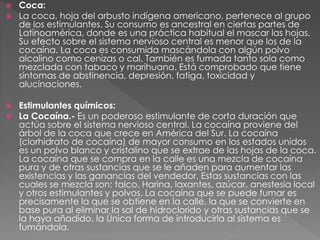  Coca:
 La coca, hoja del arbusto indígena americano, pertenece al grupo
de los estimulantes. Su consumo es ancestral en ciertas partes de
Latinoamérica, donde es una práctica habitual el mascar las hojas.
Su efecto sobre el sistema nervioso central es menor que los de la
cocaína. La coca es consumida mascándola con algún polvo
alcalino como cenizas o cal. También es fumada tanto sola como
mezclada con tabaco y marihuana. Está comprobado que tiene
síntomas de abstinencia, depresión, fatiga, toxicidad y
alucinaciones.
 Estimulantes químicos:
 La Cocaína.- Es un poderoso estimulante de corta duración que
actúa sobre el sistema nervioso central. La cocaína proviene del
árbol de la coca que crece en América del Sur. La cocaína
(clorhidrato de cocaína) de mayor consumo en los estados unidos
es un polvo blanco y cristalino que se extrae de las hojas de la coca.
La cocaína que se compra en la calle es una mezcla de cocaína
pura y de otras sustancias que se le añaden para aumentar las
existencias y las ganancias del vendedor. Estas sustancias con las
cuales se mezcla son: talco. Harina, laxantes, azúcar, anestesia local
y otros estimulantes y polvos. La cocaína que se puede fumar es
precisamente la que se obtiene en la calle, la que se convierte en
base pura al eliminar la sal de hidroclorido y otras sustancias que se
la haya añadido. la Única forma de introducirla al sistema es
fumándola.
 