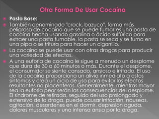  Pasta Base:
 También denominado "crack, bazuco", forma más
peligrosa de cocaína que se puede fumar es una pasta de
cocaína hecha usando gasolina o ácido sulfúrico para
extraer una pasta fumable, la pasta se seca y se fuma en
una pipa o se tritura para hacer un cigarrillo.
 La cocaína se puede usar con otras drogas para producir
una variedad de efectos.
 A una euforia de cocaína le sigue a menudo un desplome
que dura de 30 a 60 minutos o más. Durante el desplome,
el consumidor se siente cansado, ansioso e irritado. El uso
de la cocaína proporciona un alivio inmediato a estos
síntomas y crea un ciclo de uso para evitar los efectos
resultantes no placenteros. Generalmente, mientras mayor
sea la euforia peor serán las consecuencias del desplome.
El síndrome de retirada, seguido del uso prolongado y
extensivo de la droga, puede causar irritación, nauseas,
agitación, desordenes en el dormir, depresión aguda,
dolores musculares y una intensa ansia por la droga.
 