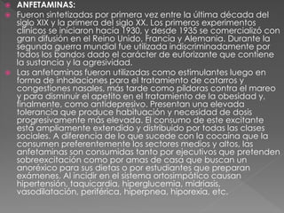  ANFETAMINAS:
 Fueron sintetizadas por primera vez entre la última década del
siglo XIX y la primera del siglo XX. Los primeros experimentos
clínicos se iniciaron hacía 1930, y desde 1935 se comercializó con
gran difusión en el Reino Unido, Francia y Alemania. Durante la
segunda guerra mundial fue utilizada indiscriminadamente por
todos los bandos dado el carácter de euforizante que contiene
la sustancia y la agresividad.
 Las anfetaminas fueron utilizadas como estimulantes luego en
forma de inhalaciones para el tratamiento de catarros y
congestiones nasales, más tarde como píldoras contra el mareo
y para disminuir el apetito en el tratamiento de la obesidad y,
finalmente, como antidepresivo. Presentan una elevada
tolerancia que produce habituación y necesidad de dosis
progresivamente más elevada. El consumo de este excitante
está ampliamente extendido y distribuido por todas las clases
sociales. A diferencia de lo que sucede con la cocaína que la
consumen preferentemente los sectores medios y altos, las
anfetaminas son consumidas tanto por ejecutivos que pretenden
sobreexcitación como por amas de casa que buscan un
anoréxico para sus dietas o por estudiantes que preparan
exámenes. Al incidir en el sistema ortosimpático causan
hipertensión, taquicardia, hiperglucemia, midriasis,
vasodilatación, periférica, hiperpnea, hiporexia, etc.
 