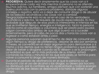  PROGRESIVA: Quiere decir simplemente que las cosas van a ir
empeorándose cada vez más mientras la persona no se atienda.
Muchos adictos, sus familiares, amigos piensan que con sostener una
buena platicada con la persona problema, dándole algunos
consejos o regaños, esta va a dejar de consumir droga o de abusar
de las bebidas alcohólicas y las cosas van a cambiar.
Desgraciadamente esto no es así en el caso de los verdaderos
alcohólicos y adictos. Se requiere de ayuda especializada. Es muy
probable que después de esas platicas interesantes e intensas en las
que se invirtieron tiempo, energías e inteligencia, tanto la persona
adicta como el voluntario o voluntaria que ser prestó para ayudar,
salgan convencidos ambos de que algo bueno va a suceder
próximamente, pero al cabo de pocos días u horas las cosas van a
regresar a como estaban antes o peor.
 Algunas personas suponen que el hecho de dejar de consumir por
algún tiempo su droga de preferencia, alejarse de ella por semanas
o meses, se convertirá en el mejor argumento para demostrarse a sí
mismo y a los demás que no tienen ningún problema y que pueden
dejar de beber o drogarse cuando así lo deseen o se lo propongan.
La realidad es que, en lo más profundo de su interior, estará
contando las horas y minutos en los que este plazo se termina para
volver a consumir la droga de manera ilimitada.
 Durante el período de abstinencia en el que la persona no se
involucró con el uso de alcohol o las drogas, su deseo por hacerlo
no disminuyó, por lo contrario se vio acrecentado y toda la energía
contenida de ese deseo se desbocará a la hora de beber o usar
droga.
 