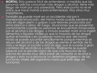  MORTAL: Esto parece fácil de entenderse: a medida que las
personas adictas consuman más drogas o alcohol, tiene más
riesgo de morir por una sobredosis. Pero este punto no es el
único que hace mortal a esta enfermedad. Hay otros muy
importantes.
 También se puede morir en un accidente vial por ir
manejando intoxicado; del mismo modo puede perderse la
vida en algún pleito a golpes o por lesiones producidas por
arma blanca o arma de fuego, situaciones que se presentan
comúnmente cuando las personas se encuentran intoxicadas
por el alcohol o las drogas, o incluso pueden morir al no ingerir
alimentos o líquidos vitales ya que la mayoría de las drogas
quitan el hambre y en ocasiones hasta la sed; del mismo
modo se puede sucumbir sencillamente porque mientras se
abusa del alcohol o de las drogas se pierde el sentido de la
vida y se llega al suicidio y esto es algo que le sucede a gran
cantidad de alcohólicos y adictos, finalmente se puede
perecer por la sencilla razón de que a la mayoría de los
adictos les resulta muy difícil parar de consumir el alcohol o
drogas y esto va a provocar un deterioro progresivo de las
funciones vitales del organismo hasta que este deje de
funcionar.
 