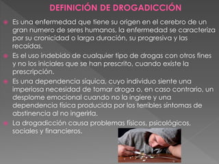  Es una enfermedad que tiene su origen en el cerebro de un
gran numero de seres humanos, la enfermedad se caracteriza
por su cronicidad o larga duración, su progresiva y las
recaídas.
 Es el uso indebido de cualquier tipo de drogas con otros fines
y no los iniciales que se han prescrito, cuando existe la
prescripción.
 Es una dependencia síquica, cuyo individuo siente una
imperiosa necesidad de tomar droga o, en caso contrario, un
desplome emocional cuando no la ingiere y una
dependencia física producida por los terribles síntomas de
abstinencia al no ingerirla.
 La drogadicción causa problemas físicos, psicológicos,
sociales y financieros.
 